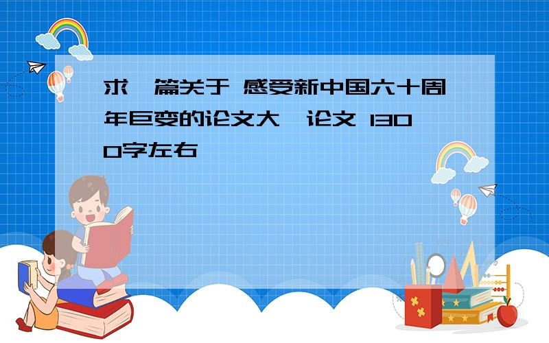 求一篇关于 感受新中国六十周年巨变的论文大一论文 1300字左右