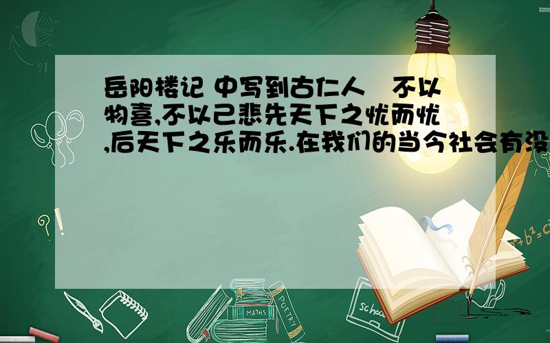 岳阳楼记 中写到古仁人　不以物喜,不以己悲先天下之忧而忧,后天下之乐而乐.在我们的当今社会有没有像古古仁人那样为了他人或工作,不计得失,默默奉献的人物?请举出一例,并对他的精神