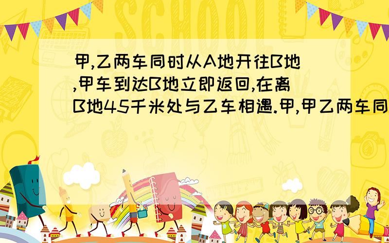 甲,乙两车同时从A地开往B地,甲车到达B地立即返回,在离B地45千米处与乙车相遇.甲,甲乙两车同时从A地开到B地,甲车到达B地后立即返回,在离B地45千米处与乙车相遇,甲乙两车的速度比是3：2,相