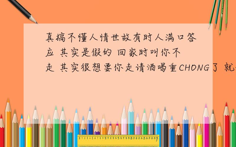 真搞不懂人情世故有时人满口答应 其实是假的 回家时叫你不走 其实很想要你走请酒喝重CHONG了 就说一定来我这里 最后都没来两个关系特别好的和一个关系好的在一起走 一起玩弄 嘲笑关系