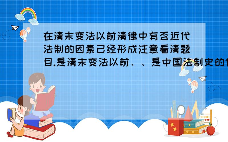 在清末变法以前清律中有否近代法制的因素已经形成注意看清题目.是清末变法以前、、是中国法制史的作业.豆丁网的课件的思考题.后面还好多.希望有会的能吧答案发给我、要求是每道题都