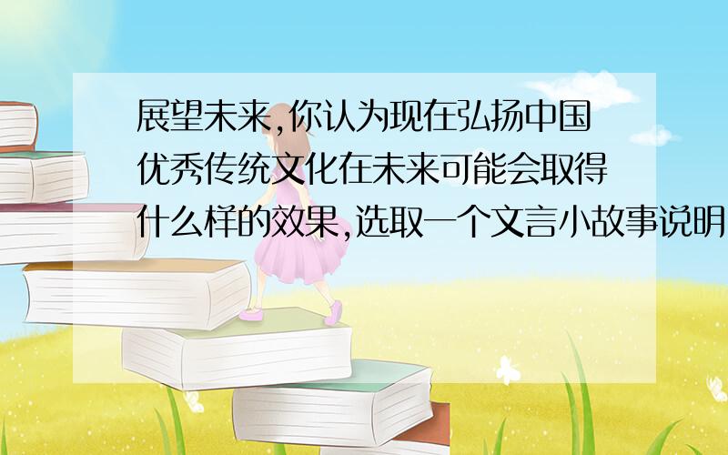 展望未来,你认为现在弘扬中国优秀传统文化在未来可能会取得什么样的效果,选取一个文言小故事说明