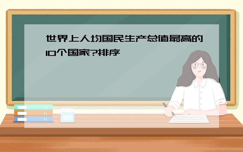 世界上人均国民生产总值最高的10个国家?排序