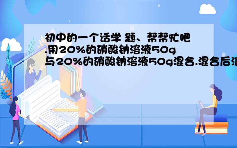 初中的一个话学 题、帮帮忙吧.用20%的硝酸钠溶液50g与20%的硝酸钠溶液50g混合.混合后溶液中溶质的质量分数为?希望带过程.谢谢哦.