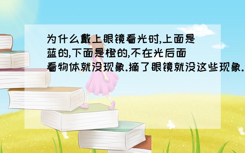 为什么戴上眼镜看光时,上面是蓝的,下面是橙的,不在光后面看物体就没现象.摘了眼镜就没这些现象.