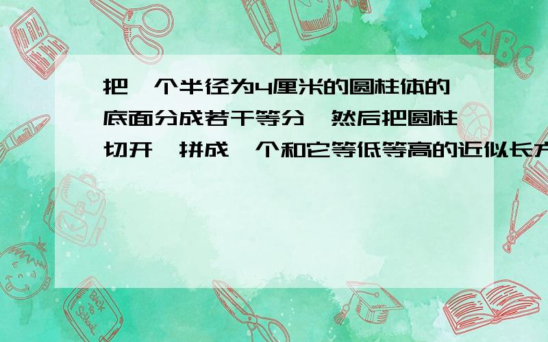 把一个半径为4厘米的圆柱体的底面分成若干等分,然后把圆柱切开,拼成一个和它等低等高的近似长方体.拼成的长方体的表面积比圆柱的表面积增加了16平方厘米.圆柱的高是（）厘米,体积是