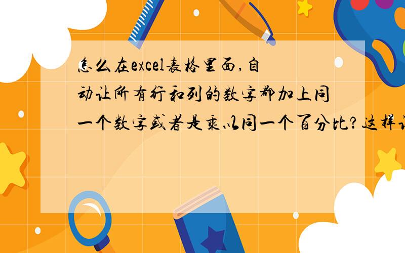 怎么在excel表格里面,自动让所有行和列的数字都加上同一个数字或者是乘以同一个百分比?这样让表格里面的所有数据都变成已经加上或者乘以了百分比之后的结果数字.比方：我有100行100列