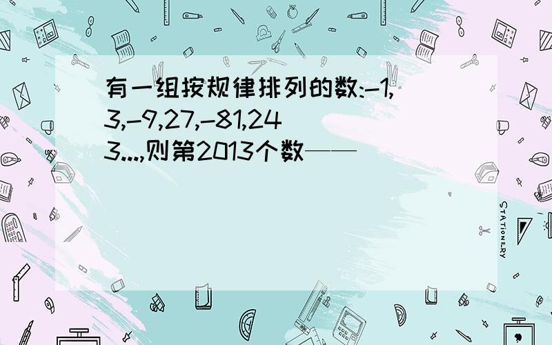 有一组按规律排列的数:-1,3,-9,27,-81,243...,则第2013个数——