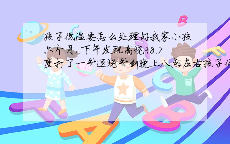 孩子低温要怎么处理好我家小孩六个月,下午发现高烧38.7度打了一针退烧针到晚上八点左右孩子体温回复到36.5度,在过一小时感觉孩子有点体凉,测试体温为35.5度现在孩子睡着了我要怎么办啊?