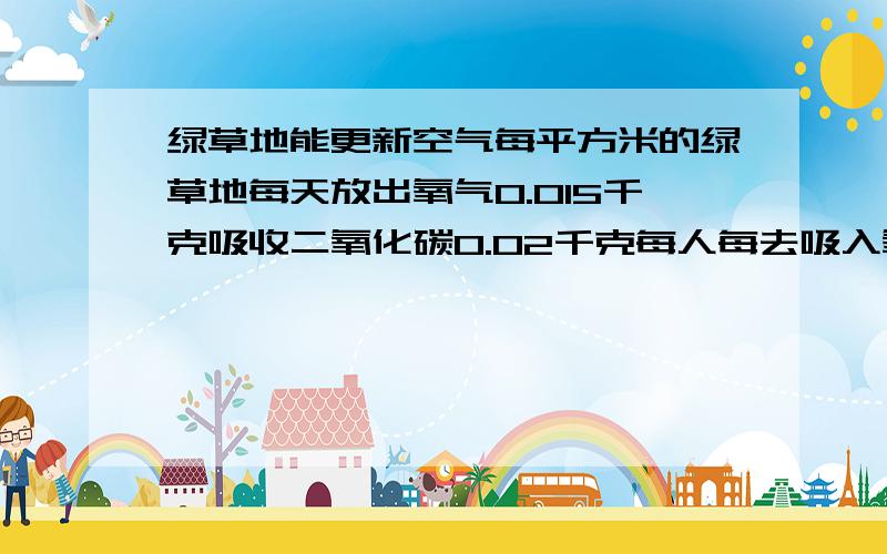 绿草地能更新空气每平方米的绿草地每天放出氧气0.015千克吸收二氧化碳0.02千克每人每去吸入氧气约0.75千克排出二氧化碳0.9千克每人每天需要多少平方米的绿草地