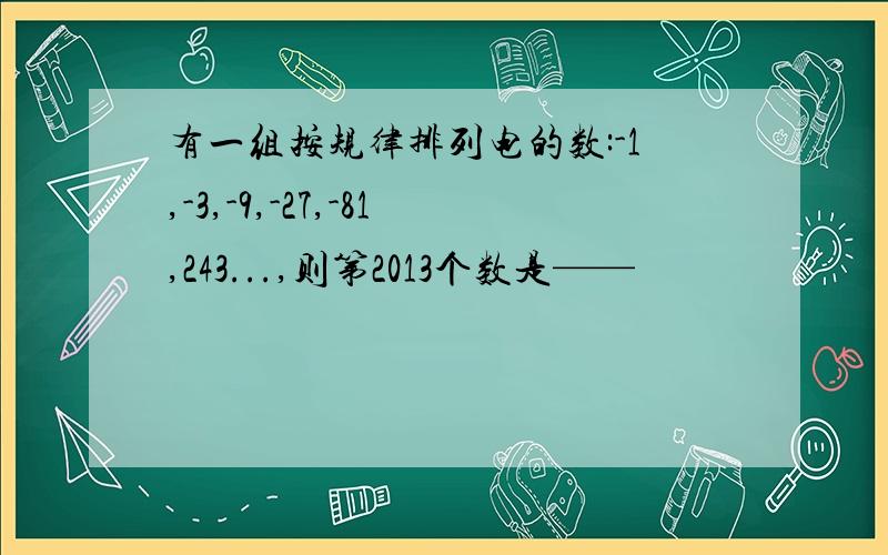 有一组按规律排列电的数:-1,-3,-9,-27,-81,243...,则第2013个数是——