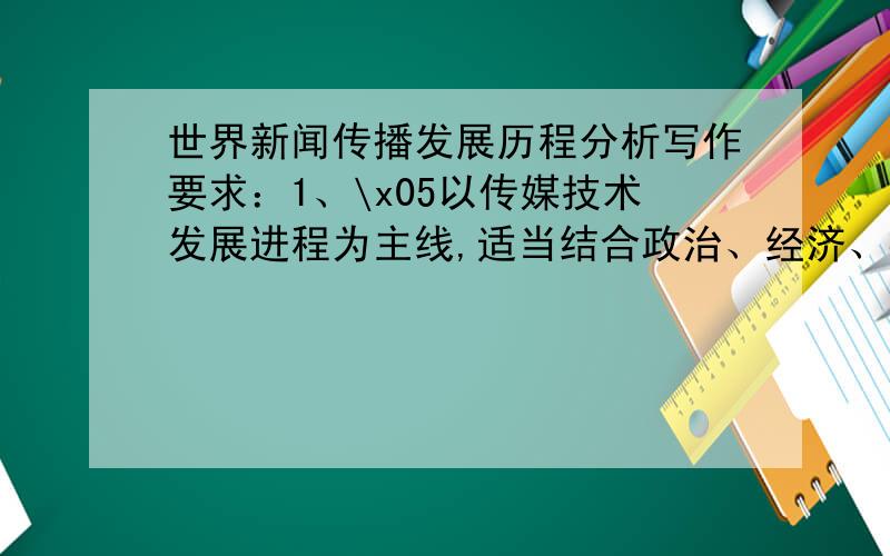 世界新闻传播发展历程分析写作要求：1、\x05以传媒技术发展进程为主线,适当结合政治、经济、社会历史背景,展开论述与分析；2、\x05收集整理相关资料,内容充实；3、\x05内容构思、语言表