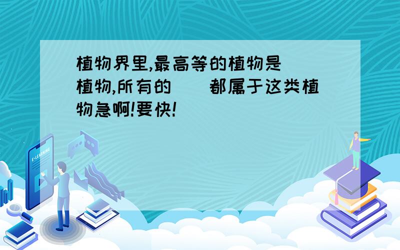 植物界里,最高等的植物是()植物,所有的()都属于这类植物急啊!要快!