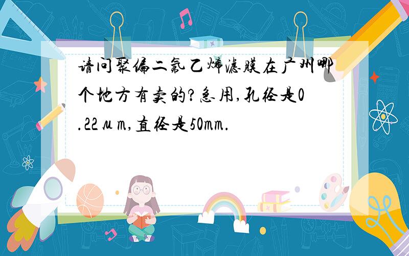 请问聚偏二氟乙烯滤膜在广州哪个地方有卖的?急用,孔径是0.22μm,直径是50mm.