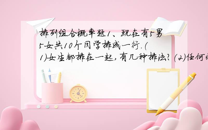 排列组合概率题1、现在有5男5女共10个同学排成一行.(1)女生都排在一起,有几种排法?(2)任何两个男生都不相邻,有几种排法?(3)男生站在队首或者队尾有几种排法?