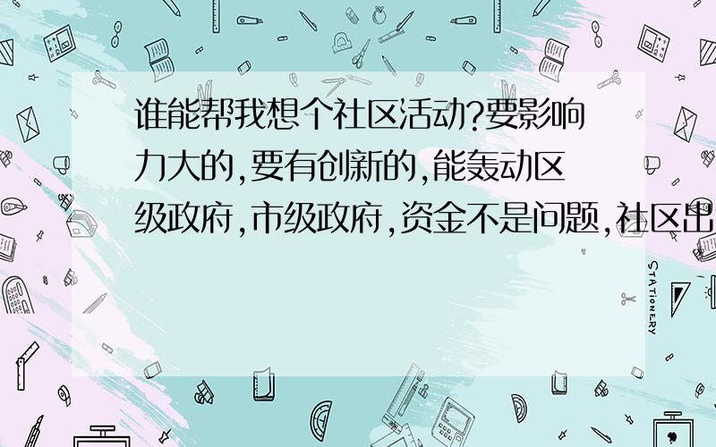 谁能帮我想个社区活动?要影响力大的,要有创新的,能轰动区级政府,市级政府,资金不是问题,社区出钱,就是要有创新的活动,能让社区居民接受的,比如成立个什么社团啊,什么委员会的,求求各