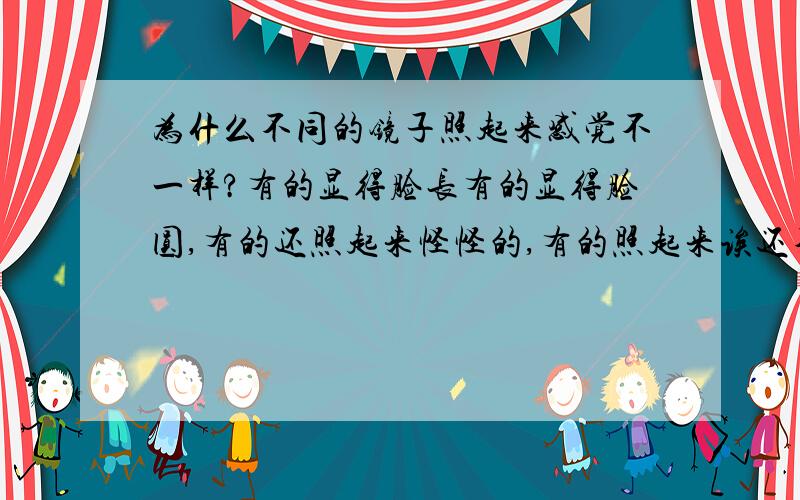 为什么不同的镜子照起来感觉不一样?有的显得脸长有的显得脸圆,有的还照起来怪怪的,有的照起来诶还不错挺好看的,有的却五官不平整奇丑无比 是因为我心理作用,还是镜子本身的问题