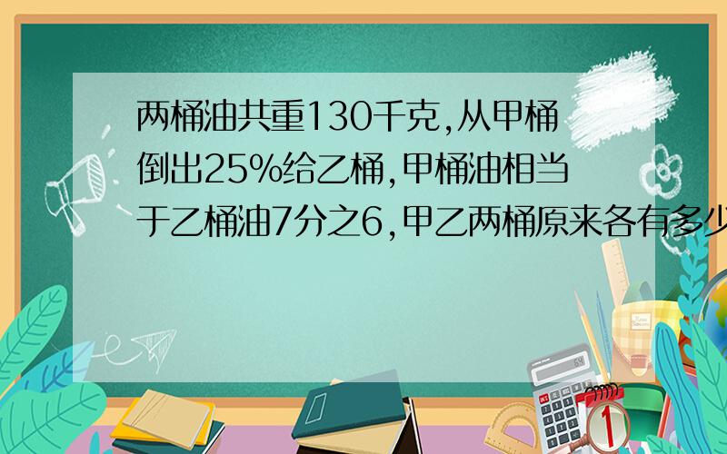 两桶油共重130千克,从甲桶倒出25%给乙桶,甲桶油相当于乙桶油7分之6,甲乙两桶原来各有多少千克?