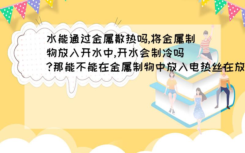 水能通过金属散热吗,将金属制物放入开水中,开水会制冷吗 ?那能不能在金属制物中放入电热丝在放入水中制热