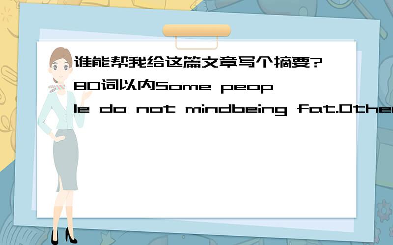 谁能帮我给这篇文章写个摘要?80词以内Some people do not mindbeing fat.Other people can keep slim without any effort,but a lot of peopledo put on too much weight and do not like it.The question is,what can they do about it?Some believe e