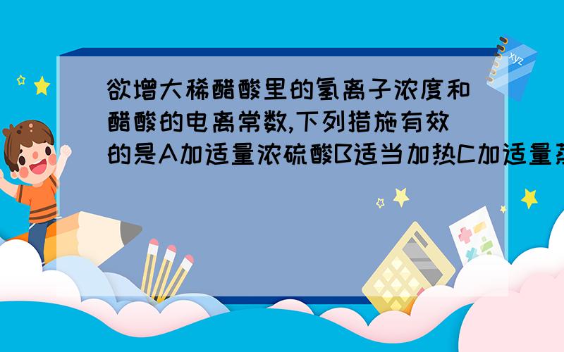 欲增大稀醋酸里的氢离子浓度和醋酸的电离常数,下列措施有效的是A加适量浓硫酸B适当加热C加适量蒸馏水D加