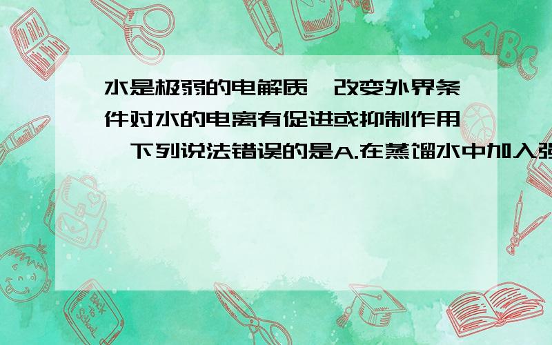 水是极弱的电解质,改变外界条件对水的电离有促进或抑制作用,下列说法错误的是A.在蒸馏水中加入强酸或强碱对水的电离均有抑制作用；增加水的量,促进水的电离B.在蒸馏水中加入盐对水的