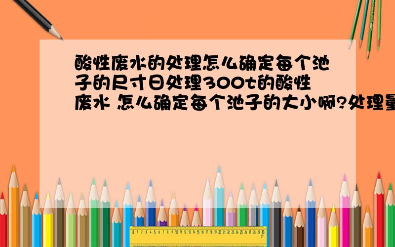 酸性废水的处理怎么确定每个池子的尺寸日处理300t的酸性废水 怎么确定每个池子的大小啊?处理量是15立方每小时