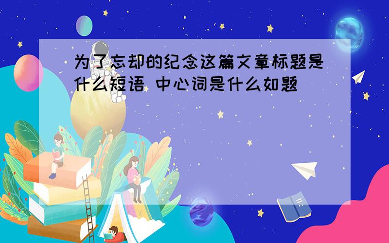 为了忘却的纪念这篇文章标题是什么短语 中心词是什么如题