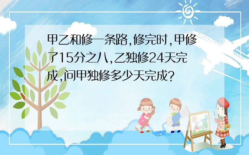 甲乙和修一条路,修完时,甲修了15分之八,乙独修24天完成,问甲独修多少天完成?