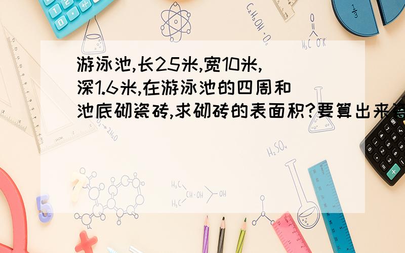 游泳池,长25米,宽10米,深1.6米,在游泳池的四周和池底砌瓷砖,求砌砖的表面积?要算出来瓷砖的边长是1分米