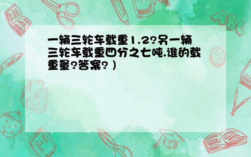 一辆三轮车载重1.2?另一辆三轮车载重四分之七吨.谁的载重量?答案? )