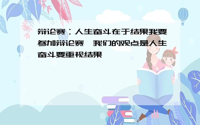 辩论赛：人生奋斗在于结果我要参加辩论赛,我们的观点是人生奋斗要重视结果