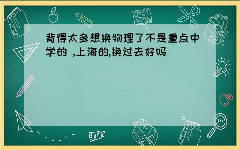 背得太多想换物理了不是重点中学的 ,上海的,换过去好吗