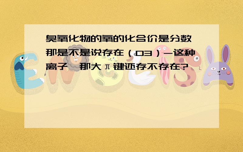 臭氧化物的氧的化合价是分数,那是不是说存在（O3）-这种离子,那大π键还存不存在?