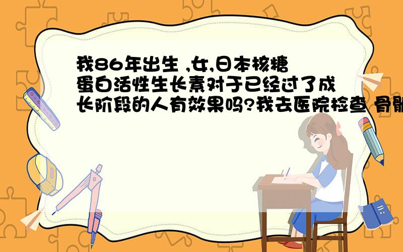 我86年出生 ,女,日本核糖蛋白活性生长素对于已经过了成长阶段的人有效果吗?我去医院检查 骨骺线闭合了想问有谁用了这个药 尤其是26岁以上的朋友