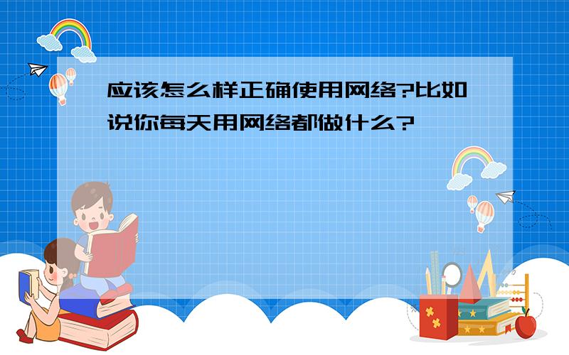 应该怎么样正确使用网络?比如说你每天用网络都做什么?