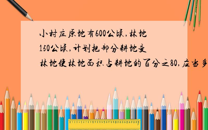 小村庄原地有600公顷,林地150公顷,计划把部分耕地变林地使林地面积占耕地的百分之80,应当多少耕地变林