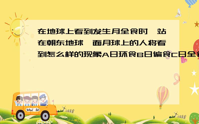 在地球上看到发生月全食时,站在朝东地球一面月球上的人将看到怎么样的现象A日环食B日偏食C日全食D明亮的地球