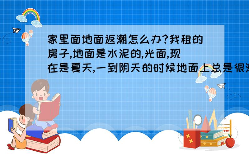 家里面地面返潮怎么办?我租的房子,地面是水泥的,光面,现在是夏天,一到阴天的时候地面上总是很潮湿,有没有什么办法能让地面变得干燥了,房间里很潮很多东西就会发霉!有没有什么好办法