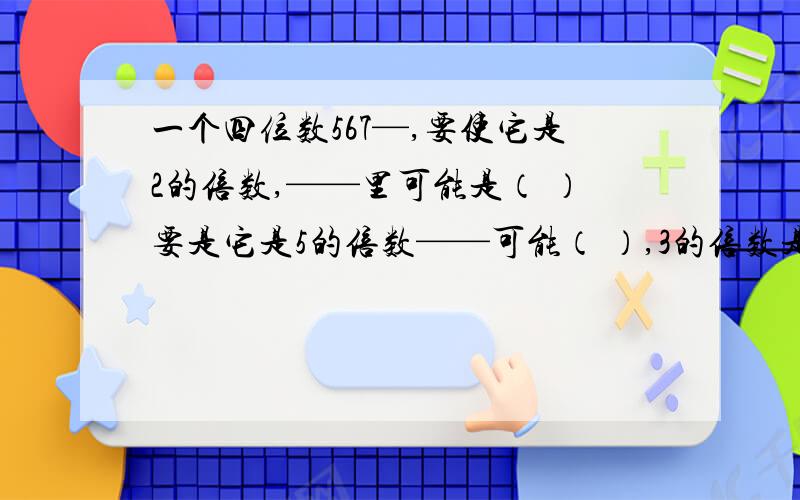 一个四位数567—,要使它是2的倍数,——里可能是（ ）要是它是5的倍数——可能（ ）,3的倍数是几