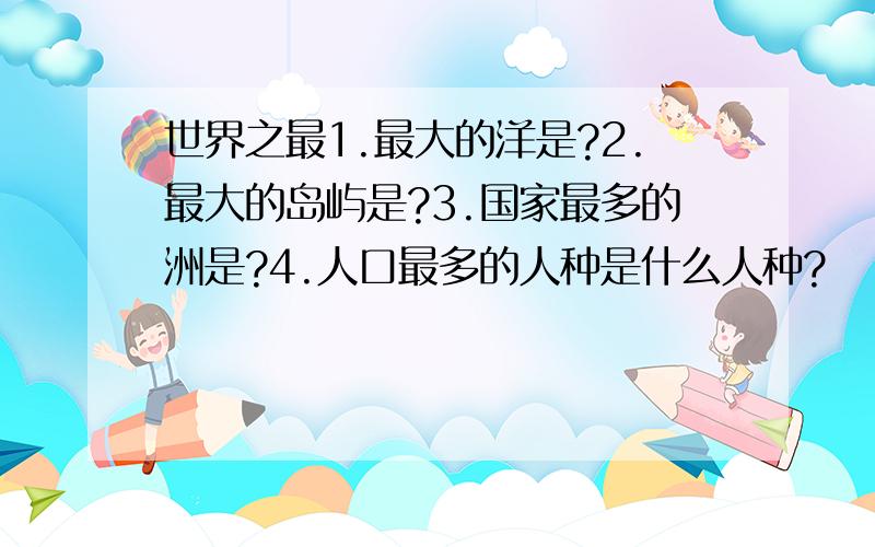 世界之最1.最大的洋是?2.最大的岛屿是?3.国家最多的洲是?4.人口最多的人种是什么人种?