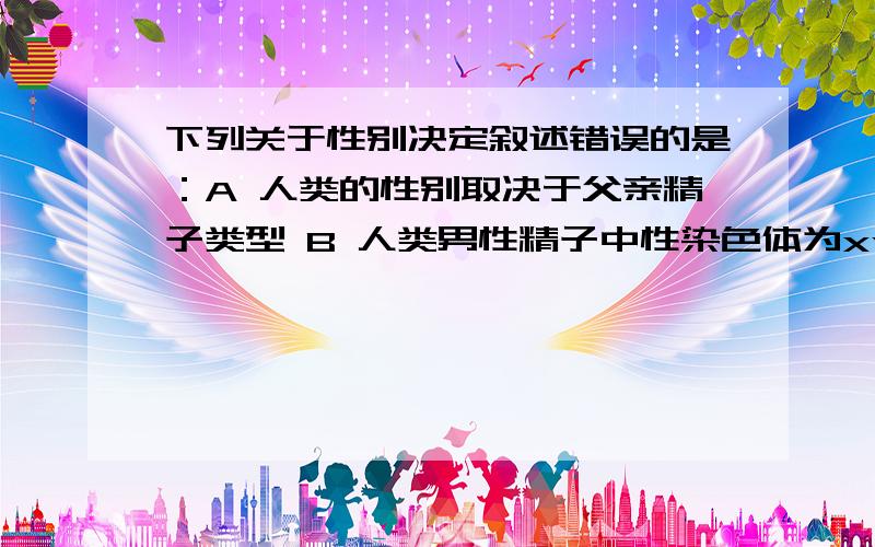 下列关于性别决定叙述错误的是：A 人类的性别取决于父亲精子类型 B 人类男性精子中性染色体为xyC 生物体的性别在卵细胞受精作用完成时已经确定了 D 女性体细胞染色体可表示为22对常染