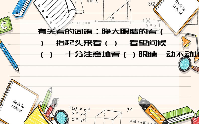 有关看的词语：睁大眼睛的看（）,抬起头来看（）,看望问候（）,十分注意地看（）眼睛一动不动地看（）,聚精会神地看（）,从高处远望（）,从高处往下看（）骄傲地看（）,向四周围看（