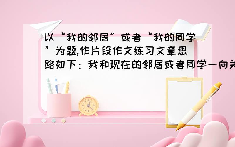 以“我的邻居”或者“我的同学”为题,作片段作文练习文章思路如下：我和现在的邻居或者同学一向关系和好,但前不久因某事情产生矛盾,双方都不开心,后因对方大度,解决了矛盾,重归于好.