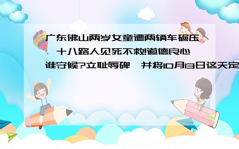 广东佛山两岁女童遭两辆车碾压,十八路人见死不救!道德良心谁守候?立耻辱碑,并将10月13日这天定为中国耻辱日,以示警钟!支持的顶!谁能帮我把这问题上传给中央