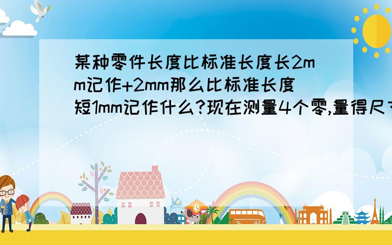 某种零件长度比标准长度长2mm记作+2mm那么比标准长度短1mm记作什么?现在测量4个零,量得尺寸比标准长度分别接着那个说,长1mm,-0.5mm,0mm,3mm若规定零件的长度最长不能多于标准长度2mm,最短不能