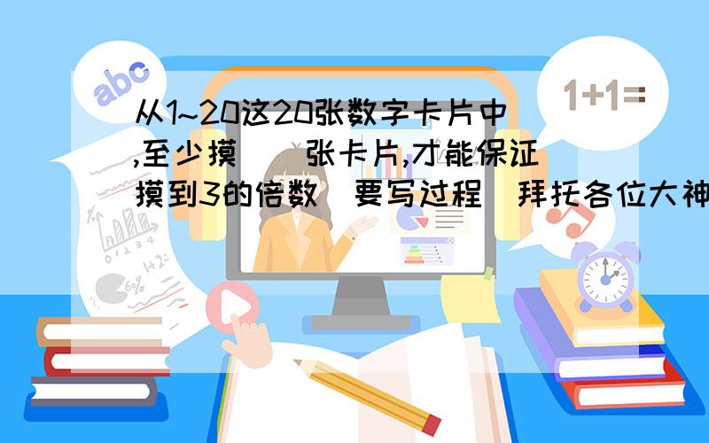 从1~20这20张数字卡片中,至少摸（）张卡片,才能保证摸到3的倍数（要写过程）拜托各位大神