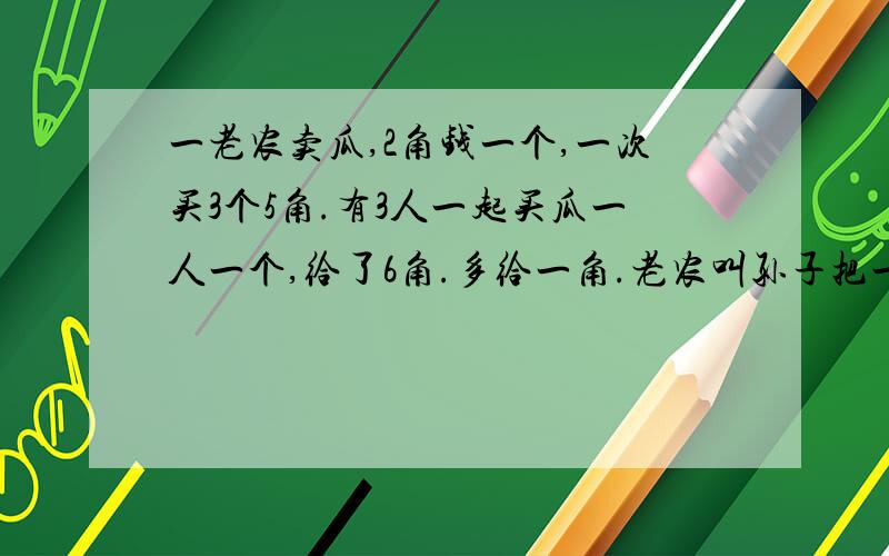 一老农卖瓜,2角钱一个,一次买3个5角.有3人一起买瓜一人一个,给了6角.多给一角.老农叫孙子把一角钱退孙子拿一角钱追去,因路上口渴,花4分钱买了一杯茶水.追到3人时只有6分.3人一人拿了2分.