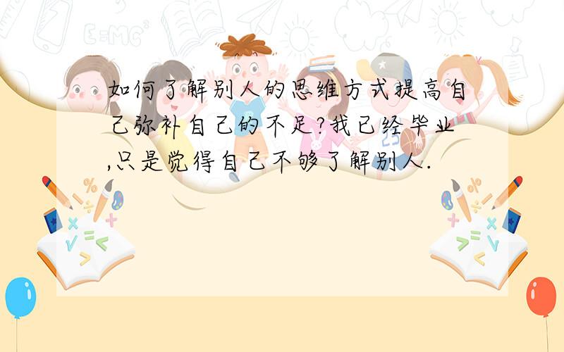 如何了解别人的思维方式提高自己弥补自己的不足?我已经毕业,只是觉得自己不够了解别人.