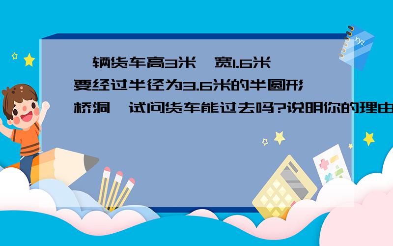 一辆货车高3米,宽1.6米,要经过半径为3.6米的半圆形桥洞,试问货车能过去吗?说明你的理由.急,急,